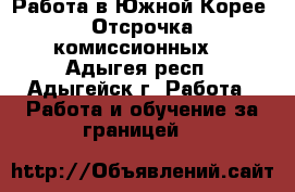 Работа в Южной Корее. Отсрочка комиссионных. - Адыгея респ., Адыгейск г. Работа » Работа и обучение за границей   